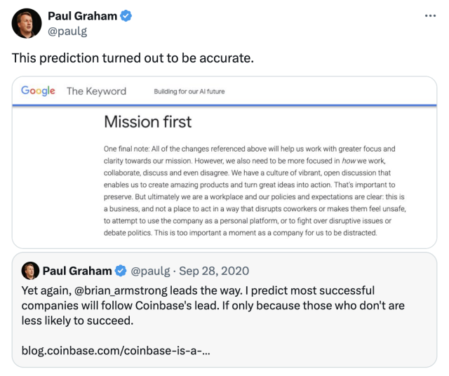 @paulg This prediction turned out to be accurate. 

Mission first One final note: All of the changes referenced above will help us work with greater focus and clarity towards our mission. However, we also need to be more focused in how we work, collaborate, discuss and even disagree. We have a culture of vibrant, open discussion that enables us to create amazing products and turn great ideas into action. That's important to preserve. But ultimately we are a workplace and our policies and expectations are clear: this is a business, and not a place to act in a way that disrupts coworkers or makes them feel unsafe, to attempt to use the company as a personal platform, or to fight over disruptive issues or debate politics. This is too important a moment as a company for us to be distracted. 

https://twitter.com/paulg/status/1781329523155357914