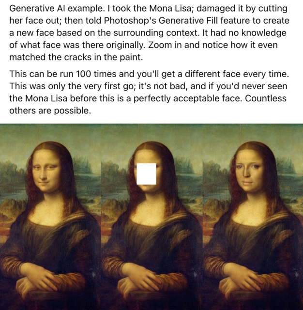 Image posted by a tech bro that says "Generative Al example. I took the Mona Lisa; damaged it by cutting her face out; then told Photoshop's Generative Fill feature to create a new face based on the surrounding context. It had no knowledge of what face was there originally. Zoom in and notice how it even matched the cracks in the paint. This can be run 100 times and you'll get a different face every time. This was only the very first go; it's not bad, and if you'd never seen the Mona Lisa before this is a perfectly acceptable face. Countless others are possible." Below there's an image of the Mona Lisa followed by the painting with a white square on her face followed by a third version of the painting where Photoshop's AI has inserted a new face into the white square.