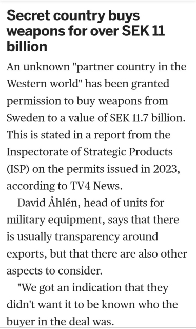 Secret country buys weapons for over SEK 11 billion
An unknown "partner country in the Western world" has been granted permission to buy weapons from Sweden to a value of SEK 11.7 billion. This is stated in a report from the Inspectorate of Strategic Products (ISP) on the permits issued in 2023, according to TV4 News.

David Åhlén, head of units for military equipment, says that there is usually transparency around exports, but that there are also other aspects to consider.

"We got an indication that they didn't want it to be known who the buyer in the deal was.

Exactly what the permit is for is unclear.