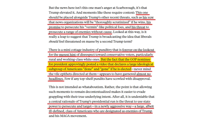 Text from article:
But the news here isn’t this one man’s anger at Scarborough, it’s that Trump elevated it. And moments like these require context: This one should be placed alongside Trump’s other recent threats, such as his vow that news organizations will be “thoroughly scrutinized” if he wins, his promise to persecute his “vermin”-like political foes, and his threat to prosecute a range of enemies without cause. Looked at this way, is it really a leap to suggest that Trump is broadcasting the idea that liberals should feel threatened en masse by a second Trump term?

There is a mini cottage industry of punditry that is forever on the lookout for the merest hint of disrespect toward conservative voters, particularly rural and working-class white ones. But the fact that the GOP nominee for president approvingly posted a video that declares a large ideological subgroup of Americans “done” and “gone” if he is elected—never mind the vile epithets directed at them—appears to have garnered almost no headlines. Few if any top-shelf pundits have scowled with disapproval.

This is not intended as whataboutism. Rather, the point is that allowing such moments to remain decontextualized makes it easier to evade grappling with their true underlying intent. After all, it is undeniable that a central rationale of Trump’s presidential run is the threat to use state power to persecute and target—in a newly aggressive way—a large, albeit ill-defined, class of Americans ...