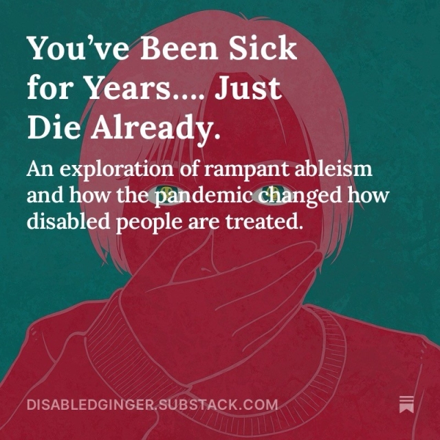 Artwork showing a green background and hot pink face covering their mouth with stark green eyes. White text overlay reads:

You've Been Sick for Years... Just Die Already. 

An exploration of rampant ableism and how the pandemic changed how disabled people are treated. 
DISABLEDGINGER.SUBSTACK.COM