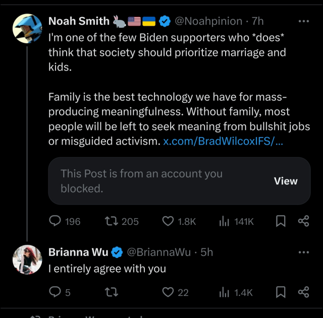 Noah Smith: I'm one of the few Biden supporters who does think that society should prioritize marriage and kids. Family is the best technology we have for mass-producing meaningfulness. Without family, most people will be left to seek meaning from bullshit jobs or misguided activism.

Brianna Wu I entirely agree with you.