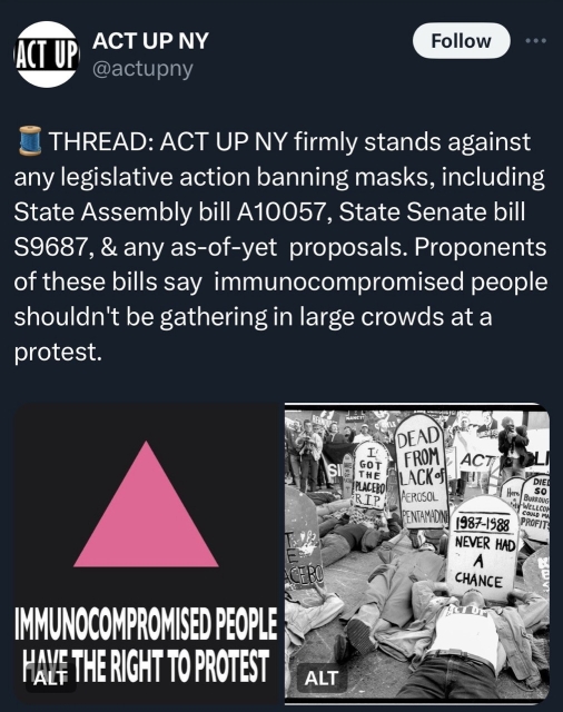 Screenshot of an @actupNY tweet that says ACT UP ACT UP NY @actupny Follow • • • THREAD: ACT UP NY firmly stands against any legislative action banning masks, including State Assembly bill A10057, State Senate bill $9687, & any as-of-yet proposals. Proponents of these bills say immunocompromised people shouldn't be gathering in large crowds at a protest. SIle GOT THE PLACEBO! RIP. DEAD FROM LACK Of AEROSOL PENTAMADIN ACT АСЕВО DIED Here. SO BURROUG -WELLCOM 1987-1588 COULD MA PROFITS NEVER HAD CHANCE IMMUNOCOMPROMISED PEOPLE HALF THE RIGHT TO PROTEST

There’s an image of a black background with pink triangle that says “immunocompromised people have the right to protest” and a photo of act up an activists protesting HIV/AIDS policies. 