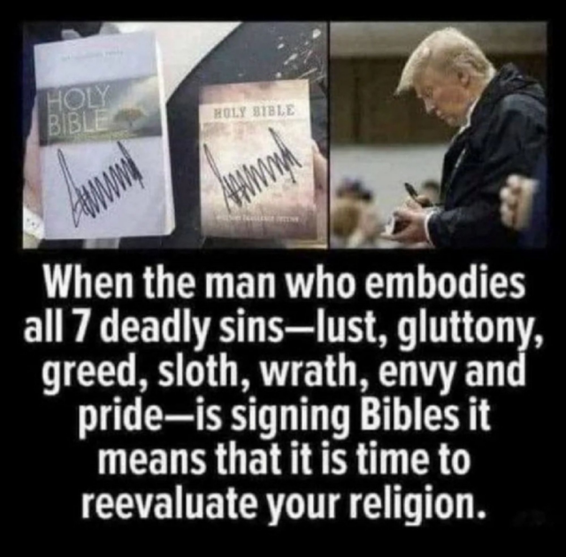 A picture of Trump signing bibles, and the text..
"When the man who embodies all 7 deadly sins, lust, gluttony, greed, sloth, wrath, envy and pride - is signing bibles, it means it's time to reevaluate your religion 