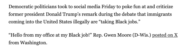 Democratic politicians took to social media Friday to poke fun at and criticize former president Donald Trump’s remark during the debate that immigrants coming into the United States illegally are “taking Black jobs.”

“Hello from my office at my Black job!” Rep. Gwen Moore (D-Wis.) posted on X from Washington.