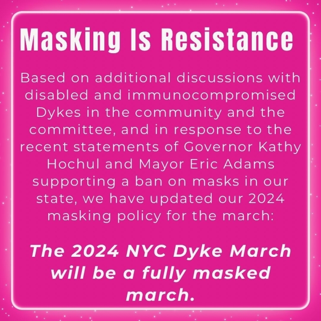 Pink square with white text that reads Masking Is Resistance Based on additional discussions with disabled and immunocompromised Dykes in the community and the committee, and in response to the recent statements of Governor Kathy Hochul and Mayor Eric Adams supporting a ban on masks in our state, we have updated our 2024 masking policy for the march: The 2024 NYC Dyke March will be a fully masked march.