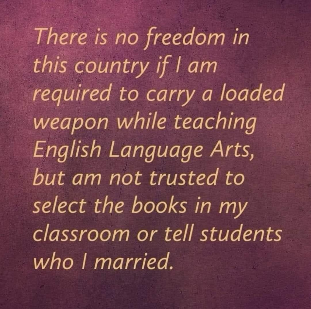 There is no freedom in this country if I am required to carry a loaded weapon while teaching English Language Arts, but am not trusted to select the books in my classroom or tell students who l married.