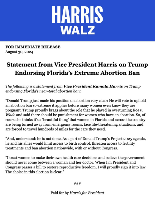 FOR IMMEDIATE RELEASE August 30, 2024 Statement from Vice President Harris on Trump Endorsing Florida’s Extreme Abortion Ban The following is a statement from Vice President Kamala Harris on Trump endorsing Florida’s near-total abortion ban: “Donald Trump just made his position on abortion very clear: He will vote to uphold an abortion ban so extreme it applies before many women even know they are pregnant. Trump proudly brags about the role that he played in overturning Roe v. Wade and said there should be punishment for women who have an abortion. So, of course he thinks it’s a ‘beautiful thing’ that women in Florida and across the country are being turned away from emergency rooms, face life-threatening situations, and are forced to travel hundreds of miles for the care they need. “And, understand: he is not done. As a part of Donald Trump’s Project 2025 agenda, he and his allies would limit access to birth control, threaten access to fertility treatments and ban abortion nationwide, with or without Congress. “I trust women to make their own health care decisions and believe the government should never come between a woman and her doctor. When I'm President and Congress passes a bill to restore reproductive freedom, I will proudly sign it into law. The choice in this election is clear.” ### Paid for by Harris for President 