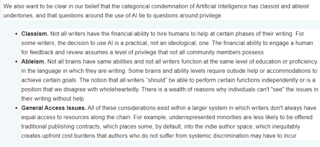 We also want to be clear in our belief that the categorical condemnation of Artificial Intelligence has classist and ableist undertones, and that questions around the use of AI tie to questions around privilege. 
Classism. Not all writers have the financial ability to hire humans to help at certain phases of their writing. For some writers, the decision to use AI is a practical, not an ideological, one. The financial ability to engage a human for feedback and review assumes a level of privilege that not all community members possess.
Ableism. Not all brains have same abilities and not all writers function at the same level of education or proficiency in the language in which they are writing. Some brains and ability levels require outside help or accommodations to achieve certain goals. The notion that all writers “should“ be able to perform certain functions independently or is a position that we disagree with wholeheartedly. There is a wealth of reasons why individuals can't "see" the issues in their writing without help. 
General Access Issues. All of these considerations exist within a larger system in which writers don't always have equal access to resources along the chain. For example, underrepresented minorities are less likely to be offered traditional publishing contracts, which places some, by default, into the indie author space, which inequitably creates upfront cost burdens that authors who do not suffer from systemic discrimination may have to incur. 