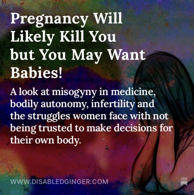 watercolour photo of a woman with dark hair holding her head in her hands. There’s a shadow behind her and white text that reads 
Pregnancy Will Likely Kill You but You May Want Babies! A look at misogyny in medicine, bodily autonomy, infertility and the struggles women face with not being trusted to make decisions for their own body. WWW.DISABLEDGINGER.COM