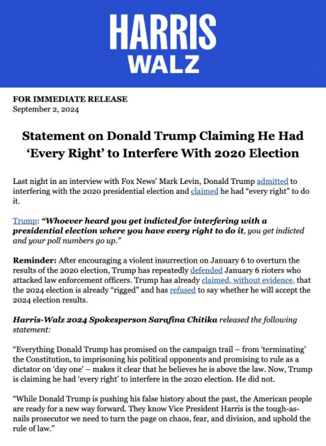 FOR IMMEDIATE RELEASE Sept 2, 2024 Statement on Donald Trump Claiming He Had ‘Every Right’ to Interfere With 2020 Election Last night in an interview with Fox News” Mark Levin, Donald Trump admitted to interfering with the 2020 presidential election and claimed he had “every right” to do it. Trump: “Whoever heard you get indicted for interfering with a presidential election where you have every right to do it, you get indicted & your poll numbers go up.” Reminder: After encouraging a violent insurrection on January 6 to overturn the results of the 2020 election, Trump has repeatedly defended January 6 rioters who attacked law enforcement officers. Trump has already claimed, without evidence, that the 2024 election is already “rigged” and has refused to say whether he will accept the 2024 election results. Harris-Walz 2024 Spokesperson Sarafina Chitika released the following statement: “Everything Donald Trump has promised on the campaign trail — from ‘terminating’ the Constitution, to imprisoning his political opponents and promising to rule as a dictator on ‘day one’ — makes it clear that he believes he is above the law. Now, Trump is claiming he had ‘every right’ to interfere in the 2020 election. He did not. “While Donald Trump is pushing his false history about the past, the American people are ready for a new way forward. They know Vice President Harris is the tough-as- nails prosecutor we need to turn the page on chaos, fear, and division, and uphold the rule of law.” 