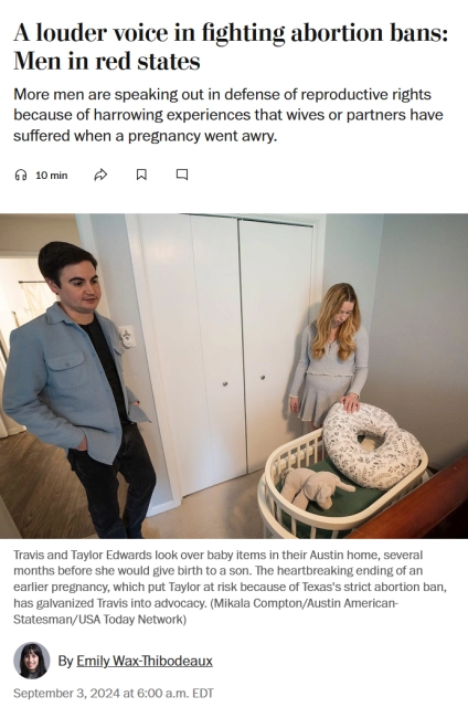 News headline, photo with caption, and byline.

Headline: A louder voice in fighting abortion bans: Men in red states

More men are speaking out in defense of reproductive rights because of harrowing experiences that wives or partners have suffered when a pregnancy went awry.

Photo with caption:
Travis and Taylor Edwards look over baby items in their Austin home, several months before she would give birth to a son. The heartbreaking ending of an earlier pregnancy, which put Taylor at risk because of Texas's strict abortion ban, has galvanized Travis into advocacy. (Mikala Compton/Austin American-Statesman/USA Today Network)

Byline: 
By Emily Wax-Thibodeaux
September 3, 2024 at 6:00 a.m. EDT