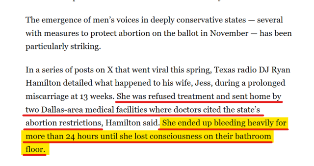 Text from article:
The emergence of men’s voices in deeply conservative states — several with measures to protect abortion on the ballot in November — has been particularly striking.

In a series of posts on X that went viral this spring, Texas radio DJ Ryan Hamilton detailed what happened to his wife, Jess, during a prolonged miscarriage at 13 weeks. She was refused treatment and sent home by two Dallas-area medical facilities where doctors cited the state’s abortion restrictions, Hamilton said. She ended up bleeding heavily for more than 24 hours until she lost consciousness on their bathroom floor.