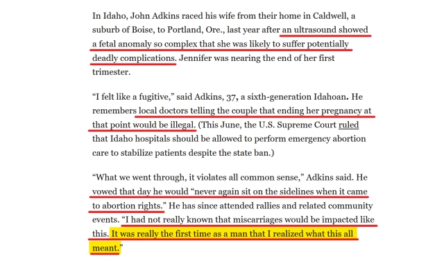 Text from article:
In Idaho, John Adkins raced his wife from their home in Caldwell, a suburb of Boise, to Portland, Ore., last year after an ultrasound showed a fetal anomaly so complex that she was likely to suffer potentially deadly complications. Jennifer was nearing the end of her first trimester.

“I felt like a fugitive,” said Adkins, 37, a sixth-generation Idahoan. He remembers local doctors telling the couple that ending her pregnancy at that point would be illegal. (This June, the U.S. Supreme Court ruled that Idaho hospitals should be allowed to perform emergency abortion care to stabilize patients despite the state ban.)

“What we went through, it violates all common sense,” Adkins said. He vowed that day he would “never again sit on the sidelines when it came to abortion rights.” He has since attended rallies and related community events. “I had not really known that miscarriages would be impacted like this. It was really the first time as a man that I realized what this all meant.”