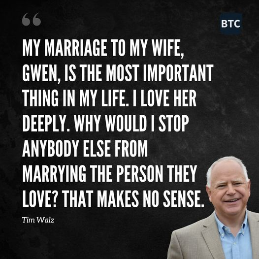 MY MARRIAGE TO MY WIFE, GWEN, IS THE MOST IMPORTANT THING IN MY LIFE. I LOVE HER DEEPLY. WHY WOULD I STOP ANYBODY ELSE FROM MARRYING THE PERSON THEY LOVE? THAT MAKES NO SENSE.

-- TIM WALZ