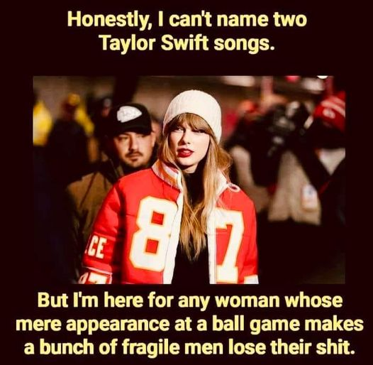 honestly, I can't name two Taylor Swift songs.

But I'm here for any woman whose mere appearance at a ball game makes a bunch of fragile men lose their shit.