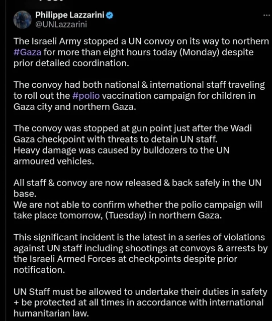 
Philippe Lazzarini
@UNLazzarini
The Israeli Army stopped a UN convoy on its way to northern #Gaza for more than eight hours today (Monday) despite prior detailed coordination.

The convoy had both national & international staff traveling to roll out the #polio vaccination campaign for children in Gaza city and northern Gaza.

The convoy was stopped at gun point just after the Wadi Gaza checkpoint with threats to detain UN staff.
Heavy damage was caused by bulldozers to the UN armoured vehicles. 

All staff & convoy are now released & back safely in the UN base. 
We are not able to confirm whether the polio campaign will take place tomorrow, (Tuesday) in northern Gaza. 

This significant incident is the latest in a series of violations against UN staff including shootings at convoys & arrests by the Israeli Armed Forces at checkpoints despite prior notification.

UN Staff must be allowed to undertake their duties in safety + be protected at all times in accordance with international humanitarian law. 