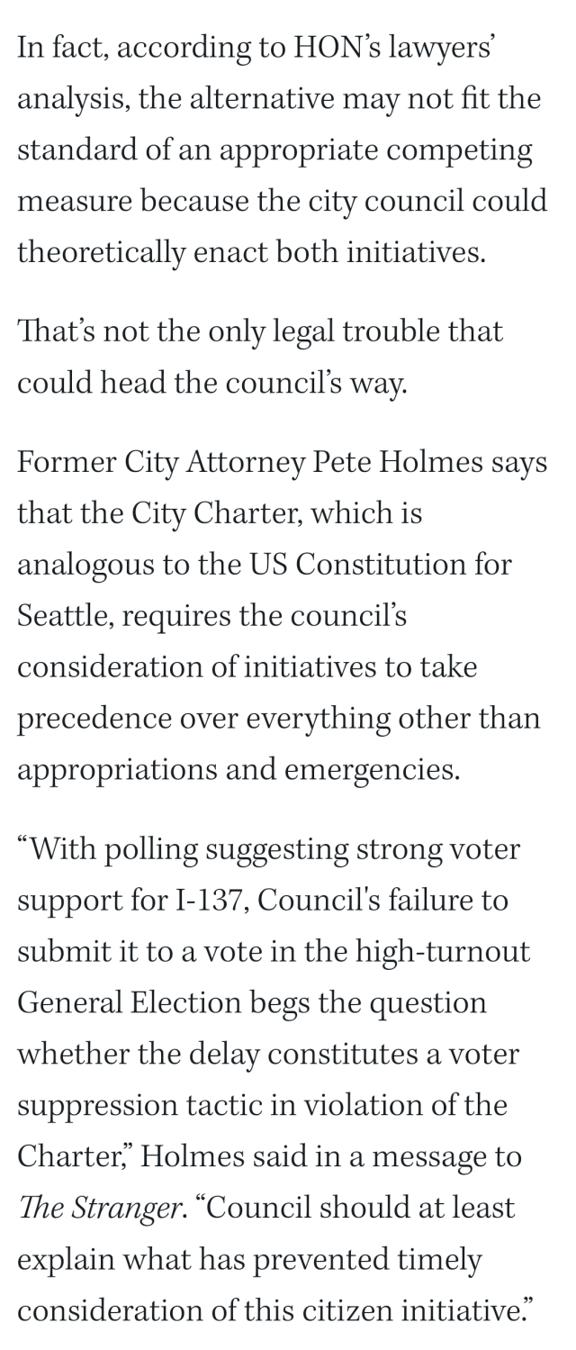 In fact, according to HON’s lawyers’ analysis, the alternative may not fit the standard of an appropriate competing measure because the city council could theoretically enact both initiatives.

That’s not the only legal trouble that could head the council’s way. 

Former City Attorney Pete Holmes says that the City Charter, which is analogous to the US Constitution for Seattle, requires the council’s consideration of initiatives to take precedence over everything other than appropriations and emergencies. 

“With polling suggesting strong voter support for I-137, Council's failure to submit it to a vote in the high-turnout General Election begs the question whether the delay constitutes a voter suppression tactic in violation of the Charter,” Holmes said in a message to The Stranger. “Council should at least explain what has prevented timely consideration of this citizen initiative.”

