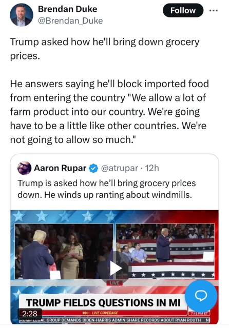 Brendan Duke twoot:

Trump how he'll bring down grocery prices.

He answers saying he'll block imported food from entering the country "We allow a lot of farm product into our country. We're going have to be a little like other countries. We're not going to allow so much."