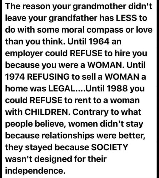 The reason your grandmother didn't leave your grandfather has LESS to do with some moral compass or love than you think. Until 1964 an employer could REFUSE to hire you because you were a WOMAN. Until 1974 REFUSING to sella WOMAN a home was LEGAL....Until 1988 you could REFUSE to rent to a woman with CHILDREN. Contrary to what people believe, women didn't stay because relationships were better, they stayed because SOCIETY wasn't designed for their independence. 