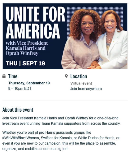 Image of event announcement at https://events.democrats.org/event/693000/ with text -

"Join Vice President Kamala Harris and Oprah Winfrey for a one-of-a-kind livestream event uniting Team Kamala supporters from across the country.

Whether you’re part of pro-Harris grassroots groups like #WinWithBlackWomen, Swifties for Kamala, or White Dudes for Harris, or even if you are new to our campaign, this will be the place to assemble, organize, and mobilize under one big tent."