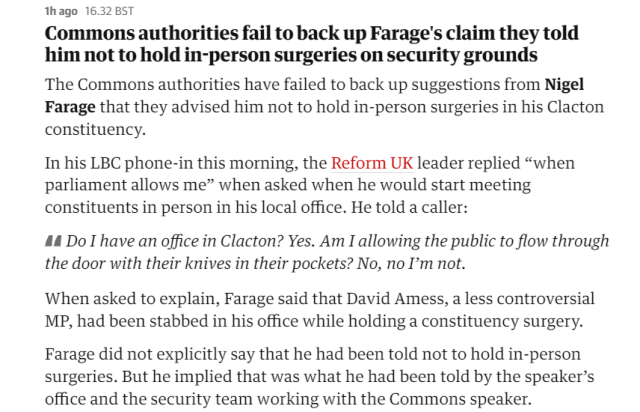 lh ago 16.32 BST 
 Commons authorities fail to back up Farage's claim they told 
 him not to hold in-person surgeries on security grounds 
 The Commons authorities have failed to back up suggestions from Nigel 
 Farage that they advised him not to hold in-person surgeries in his Clacton 
 constituency. 
 In his LBC phone-in this morning, the Reform UK leader replied "when 
 parliament allows me" when asked when he would start meeting 
 constituents in person in his local office. He told a caller: 
 Do I have an office in Clacton? Yes. Am I allowing the public to flow through 
 the door with their knives in their pockets? No, no I'm not. 
 When asked to explain, Farage said that David Amess, a less controversial 
 MP, had been stabbed in his office while holding a constituency surgery. 
 Farage did not explicitly say that he had been told not to hold in-person 
 surgeries. But he implied that was what he had been told by the speaker's 
 office and the security team working with the Commons speaker.
