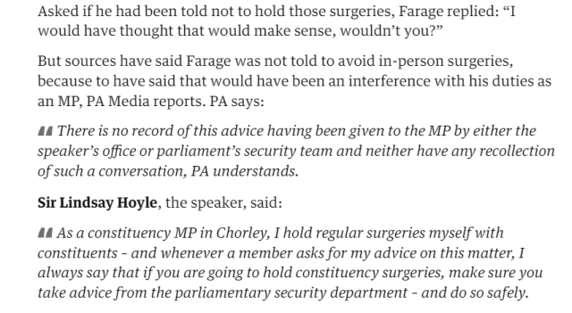 Asked if he had been told not to hold those surgeries, Farage replied: "I 
 would have thought that would make sense, wouldn't you?" 
 But sources have said Farage was not told to avoid in-person surgeries, 
 because to have said that would have been an interference with his duties as 
 an MP, PA Media reports. PA says: 
 There is no record of this advice having been given to the MP by either the 
 speaker's office or parliament's security team and neither have any recollection 
 of such a conversation, PA understands. 
 Sir Lindsay Hoyle, the speaker, said: 
 As a constituency MP in Chorley, I hold regular surgeries myself with 
 constituents - and whenever a member asks for my advice on this matter, I 
 always say that if you are going to hold constituency surgeries, make sure you 
 take advice from the parliamentary security department - and do so safely.
