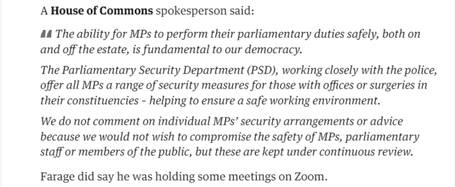 A House of Commons spokesperson said: 
 The ability for MPs to perform their parliamentary duties safely, both on 
 and off the estate, is fundamental to our democracy. 
 The Parliamentary Security Department (PSD), working closely with the police, 
 offer all MPs a range of security measures for those with offices or surgeries in 
 their constituencies - helping to ensure a safe working environment. 
 We do not comment on individual MPs' security arrangements or advice 
 because we would not wish to compromise the safety of MPs, parliamentary 
 staff or members of the public, but these are kept under continuous review. 
 Farage did say he was holding some meetings on Zoom.
