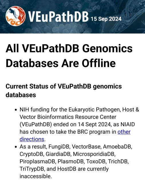 All VEuPathDB Genomics Databases Are Offline

Current Status of VEuPathDB genomics databases

    NIH funding for the Eukaryotic Pathogen, Host & Vector Bioinformatics Resource Center (VEuPathDB) ended on 14 Sept 2024, as NIAID has chosen to take the BRC program in other directions.
    As a result, FungiDB, VectorBase, AmoebaDB, CryptoDB, GiardiaDB, MicrosporidiaDB, PiroplasmaDB, PlasmoDB, ToxoDB, TrichDB, TriTrypDB, and HostDB are currently inaccessible.