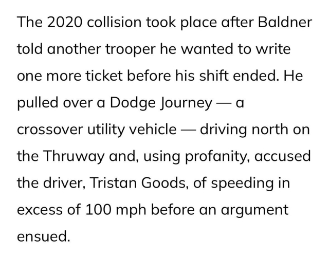 The 2020 collision took place after Baldner told another trooper he wanted to write one more ticket before his shift ended. He pulled over a Dodge Journey — a crossover utility vehicle — driving north on the Thruway and, using profanity, accused the driver, Tristan Goods, of speeding in excess of 100 mph before an argument ensued.