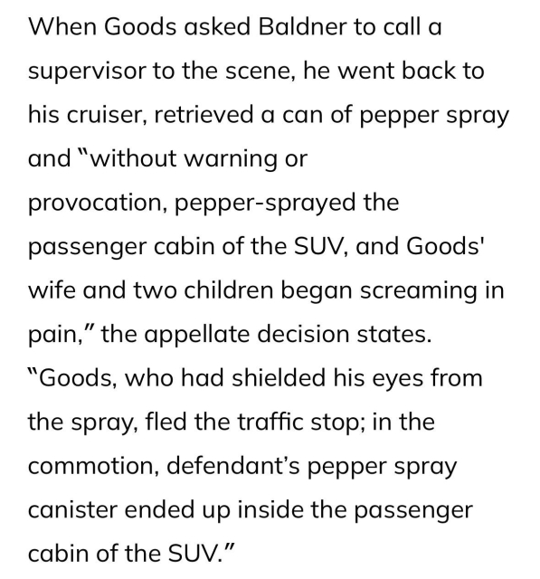 When Goods asked Baldner to call a supervisor to the scene, he went back to his cruiser, retrieved a can of pepper spray and “without warning or
provocation, pepper-sprayed the passenger cabin of the SUV, and Goods' wife and two children began screaming in pain,” the appellate decision states. “Goods, who had shielded his eyes from the spray, fled the traffic stop; in the commotion, defendant’s pepper spray canister ended up inside the passenger cabin of the SUV.”