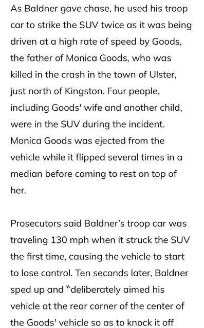 As Baldner gave chase, he used his troop car to strike the SUV twice as it was being driven at a high rate of speed by Goods, the father of Monica Goods, who was killed in the crash in the town of Ulster, just north of Kingston. Four people, including Goods' wife and another child, were in the SUV during the incident. Monica Goods was ejected from the vehicle while it flipped several times in a median before coming to rest on top of her.

Prosecutors said Baldner’s troop car was traveling 130 mph when it struck the SUV the first time, causing the vehicle to start to lose control. Ten seconds later, Baldner sped up and “deliberately aimed his vehicle at the rear corner of the center of the Goods' vehicle so as to knock it off balance,” Matthew B. Keller, a state assistant solicitor general, had argued