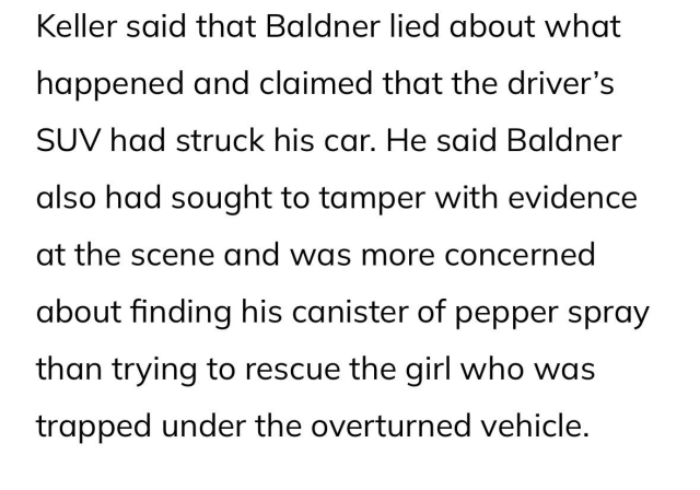 Keller said that Baldner lied about what happened and claimed that the driver’s SUV had struck his car. He said Baldner also had sought to tamper with evidence at the scene and was more concerned about finding his canister of pepper spray than trying to rescue the girl who was trapped under the overturned vehicle.