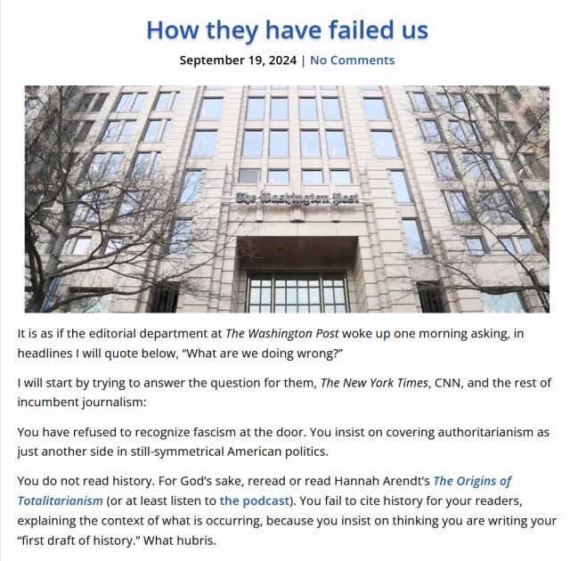 Headline, photo and text from article.

Headline: How they have failed us
September 19, 2024 | No Comments

Photo: The Washington Post building

Text: It is as if the editorial department at The Washington Post woke up one morning asking, in headlines I will quote below, “What are we doing wrong?”

I will start by trying to answer the question for them, The New York Times, CNN, and the rest of incumbent journalism:

You have refused to recognize fascism at the door. You insist on covering authoritarianism as just another side in still-symmetrical American politics. 

You do not read history. For God’s sake, reread or read Hannah Arendt’s The Origins of Totalitarianism (or at least listen to the podcast). You fail to cite history for your readers, explaining the context of what is occurring, because you insist on thinking you are writing your “first draft of history.” What hubris. 