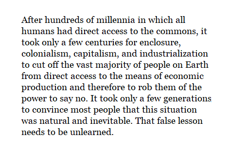 After hundreds of millennia in which all humans had direct access to the commons, it took only a few centuries for enclosure, colonialism, capitalism, and industrialization to cut off the vast majority of people on Earth from direct access to the means of economic production and therefore to rob them of the power to say no. It took only a few generations to convince most people that this situation was natural and inevitable. That false lesson needs to be unlearned.
