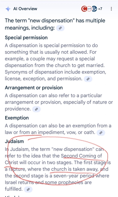 Screenshot of Google AI Overview for a search on the term “the new dispensation.” a few possibilities are outlined, but underlined in red is the following text: “Judaism
In Judaism, the term "new dispensation" can refer to the idea that the Second Coming of Christ will occur in two stages. The first stage is a rapture, where the church is taken away, and the second stage is a seven-year period where Israel returns and some prophecies are fulfilled.”