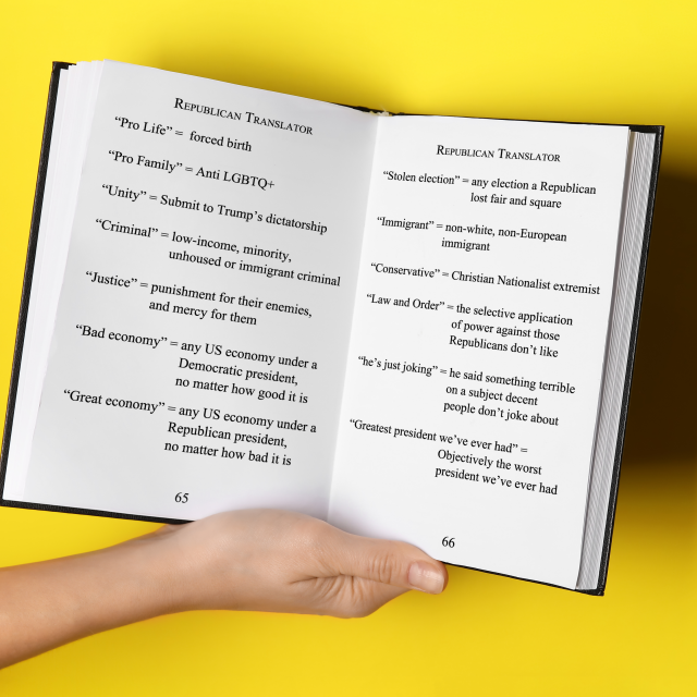 A phrasebook held open revealing two pages.  The tops of the pages read "Republican Translator."  And the phrases are as follows.
"Pro Life" = forced birth
"Stolen election" = any election a Republican
lost fair and square
"Pro Family" = Anti LGBTQ+
"Unity" = Submit to Trump's dictatorship
"Immigrant" = non-white, non-European
immigrant
"Criminal" = low-income, minority,
"Conservative" = Christian Nationalist extremist
unhoused or immigrant criminal
"Justice" = punishment for their enemies,
and mercy for them
"Law and Order" = the selective application
of power against those Republicans don't like
"Bad economy" = any US economy under a
Democratic president,
"he's just joking" = he said something terrible
on a subject decent people don't joke about
no matter how good it is
"Great economy" = any US economy under a
Republican president, no matter how bad it is
"Greatest president we've ever had" =
Objectively the worst president we've ever had 