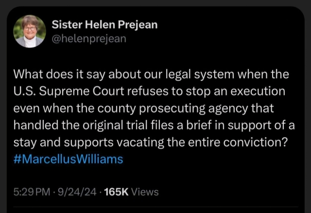 Official Post of Sister Helen Prejean #helenprejean

What does it say about our legal system when the U.S. Supreme Court refuses to stop an execution even when the county prosecuting agency that handled the original trial files a brief in support of a stay and supports vacating the entire conviction? #Marcellus Williams

5:29 PM

9/24/24

165K Views