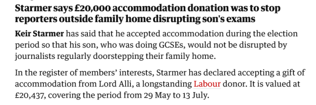 Starmer says £20,000 accommodation donation was to stop reporters outside family home disrupting son's exams

Keir Starmer has said that he accepted accommodation during the election period so that his son, who was doing GCSEs, would not be disrupted by journalists regularly doorstepping their family home.
In the register of members' interests, Starmer has declared he accepted a gift of accomodation from Lord Alli, a longstanding Labour donor.  It is valued at £20,437, covering the period from 29 May to 13 July.