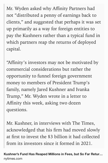 Text Shot: Mr. Wyden asked why Affinity Partners had not “distributed a penny of earnings back to clients,” and suggested that perhaps it was set up primarily as a way for foreign entities to pay the Kushners rather than a typical fund in which partners reap the returns of deployed capital.

“Affinity’s investors may not be motivated by commercial considerations but rather the opportunity to funnel foreign government money to members of President Trump’s family, namely Jared Kushner and Ivanka Trump,” Mr. Wyden wrote in a letter to Affinity this week, asking two dozen questions.

Mr. Kushner, in interviews with The Times, acknowledged that his firm had moved slowly at first to invest the $3 billion it had collected from its investors since it formed in 2021.