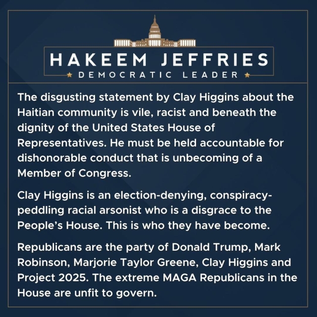 HAKEEM JEFFRIES
* DEMOCRATIC LEADER *
The disgusting statement by Clay Higgins about the Haitian community is vile, racist and beneath the dignity of the United States House of Representatives. He must be held accountable for dishonorable conduct that is unbecoming of a Member of Congress.
Clay Higgins is an election-denying, conspiracy-peddling racial arsonist who is a disgrace to the People's House. This is who they have become.
Republicans are the party of Donald Trump, Mark Robinson, Marjorie Taylor Greene, Clay Higgins and Project 2025. The extreme MAGA Republicans in the House are unfit to govern.