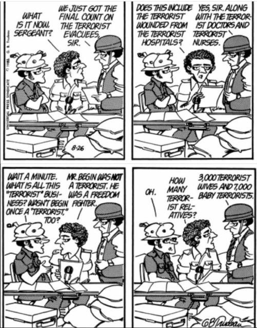 4 panel comic from Doonesbury in 1982 on Israel's invasion of Lebanon  
3 guys at a table surrounded by sandbags: Press, Officer, Sergeant
1st panel 
Officer: What is it now, Sergeant?
Sergeant: We just got the final count on the terrorist evacuees, sir.
2nd panel
Officer: Does this include the terrorist wounded from the terrorist hospitals?
Sergeant: Yes sir, along with the terrorist doctors and terrorist nurses.
3rd panel
Press: Wait a minute. What is all this terrorist business? Wasn't Begin once a "terrorist" too?
Officer: Mr Begin was not a terrorist. He was a freedom fighter.
4th panel
Press: Oh
Officer: How many terrorist relatives?
Sergeant: 3,000 terrorist wives and 7,000 baby terrorists