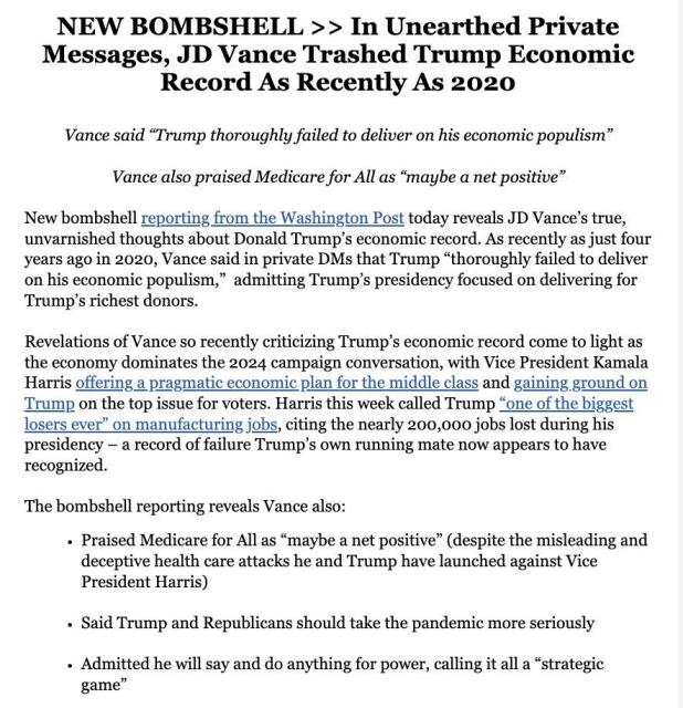 NEW BOMBSHELL >> In Unearthed Private Messages, JD Vance Trashed Trump Economic Record As Recently As 2020 Vance said “Trump thoroughly failed to deliver on his economic populism” Vance also praised Medicare for All as “maybe a net positive”

New bombshell reporting from the Washington Post today reveals JD Vance’s true, unvarnished thoughts about Donald Trump’s economic record. As recently as just four years ago in 2020, Vance said in private DMs that Trump “thoroughly failed to deliver on his economic populism,” admitting Trump’s presidency focused on delivering for Trump’s richest donors.

Revelations of Vance so recently criticizing Trump’s economic record come to light as the economy dominates the 2024 campaign conversation, with Vice President Kamala Harris offering a pragmatic economic plan for the middle class and gaining ground on Trump on the top issue for voters. Harris this week called Trump “one of the biggest losers ever” on manufacturing jobs, citing the nearly 200,000 jobs lost during his presidency — a record of failure Trump’s own running mate now appears to have recognized.

The bombshell reporting reveals Vance also:

- Praised Medicare for All as “maybe a net positive” (despite the misleading and deceptive health care attacks he and Trump have launched against Vice President Harris)

« Said Trump and Republicans should take the pandemic more seriously

« Admitted he will say and do anything for power, calling it all a “strategic game” 