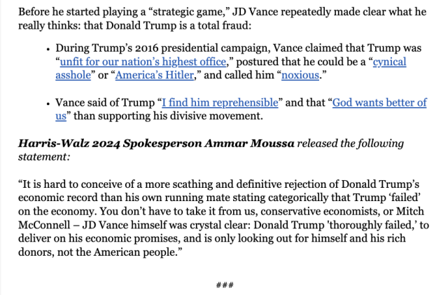 Before he started playing a “strategic game,” JD Vance repeatedly made clear what he really thinks: that Donald Trump is a total fraud:

« During Trump’s 2016 presidential campaign, Vance claimed that Trump was “unfit for our nation’s highest office,” postured that he could be a “cynical asshole” or “America’s Hitler,” and called him “noxious.”

« Vance said of Trump “I find him reprehensible” and that “God wants better of us” than supporting his divisive movement.

Harris-Walz 2024 Spokesperson Ammar Moussa released the following statement: “It is hard to conceive of a more scathing and definitive rejection of Donald Trump’s economic record than his own running mate stating categorically that Trump ‘failed’ on the economy. You don’t have to take it from us, conservative economists, or Mitch McConnell — JD Vance himself was crystal clear: Donald Trump 'thoroughly failed,’ to deliver on his economic promises, and is only looking out for himself and his rich donors, not the American people.”

#Hh# 