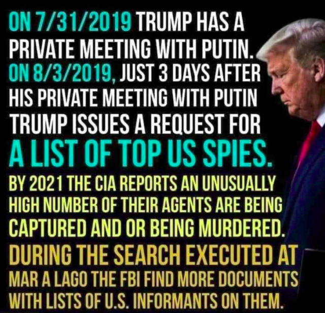 ON 7/31/2019 TRUMP HAS A PRIVATE MEETING WITH PUTIN

ON8/3/2019, JUST 3 DAYS AFTER HIS PRIVATE MEETING WITH PUTIN TRUMP ISSUES A REQUEST FOR A LIST OF TOP US SPIES. 

BY 2021 THE CIA REPORTS AN UNUSUALLY HIGH NUMBER OF THEIR AGENTS ARE BEING CAPTURED AND OR BEING MURDERED. 

DURING THE SEARCH EXECUTED AT MAR-A-LAGO THE FBI FIND MORE DOCUMENTS WITH LISTS OF U.S. INFORMANTS ON THEM. 