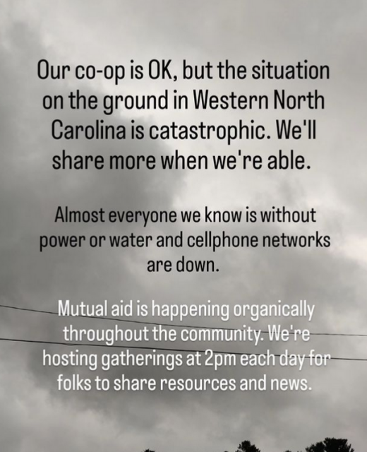 Post from Firestorm: "Our co-op is OK, but the situation on the ground in Western North Carolina is catastrophic. We'll share more when we're able. Almost everyone we know if without power or water and cellphone networks are down. Mutual aid is happening organically throughout the community. We're hosting gatherings at 2pm each day for folks to share resources and news." 