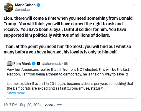 Mark Cuban Tweet:
Elon, there will come a time when you need something from Donald Trump. You will think you will have eamed the right to ask and receive. You have been a loyal, faithful soldier for him. You have supported him politically with 10s of millions of dollars. Then, at the point you need him the most, you wil find out what so many before you have learned, his loyalty is only to himself. 

Elon Musk Tweet:
Very few Americans realize that, if Trump s NOT elected, this will be the last election. Far from being a threat to democracy, he is the only way to save it Let me explain:f even 1 in 20 illegals become citizens per year, something that the Democrats are expediting as fast... 

12:17 PM-Sep 22, 2024