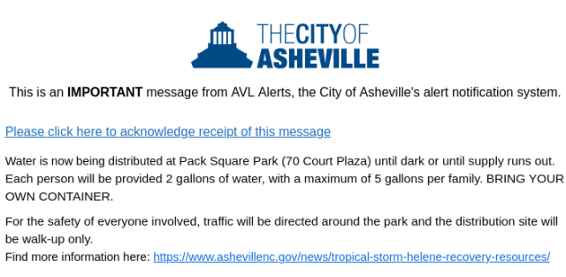 This is an IMPORTANT message from AVL Alerts, the City of Asheville's alert notification system.

Water is now being distributed at Pack Square Park (70 Court Plaza) until dark or until supply runs out Each person will be provided 2 gallons of water, with a maximum of 5 gallons per family. BRING YOUR OWN CONTAINER

For the safety of everyone involved, traffic will be directed around the park and the distribution site will be walk-up only.

Find more information here: hitps:/fuww ashevillenc. govinews/tropical-storm-helene-recovery-resources/ 