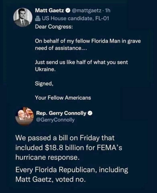 Tweet from Matt Gaetz @mattgaetz

Dear Congress:
On behalf of my fellow Florida Man in grave need of assistance....
Just send us like half of what you sent Ukraine.
Signed,
Your Fellow Americans

Tweet reply from Rep. Gerry Connolly @GerryConnolly

We passed a bill on Friday that included $18.8 billion for FEMA's hurricane response.
Every Florida Republican, including Matt Gaetz, voted no.