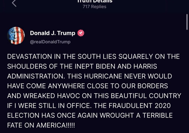 @realDonaldTrump

DEVASTATION IN THE SOUTH LIES SQUARELY ON THE SHOULDERS OF THE INEPT BIDEN AND HARRIS ADMINISTRATION. THIS HURRICANE NEVER WOULD HAVE COME ANYWHERE CLOSE TO OUR BORDERS AND WREAKED HAVOC ON THIS BEAUTIFUL COUNTRY IF I WERE STILL IN OFFICE. THE FRAUDULENT 2020 ELECTION HAS ONCE AGAIN WROUGHT A TERRIBLE FATE ON AMERICA!I